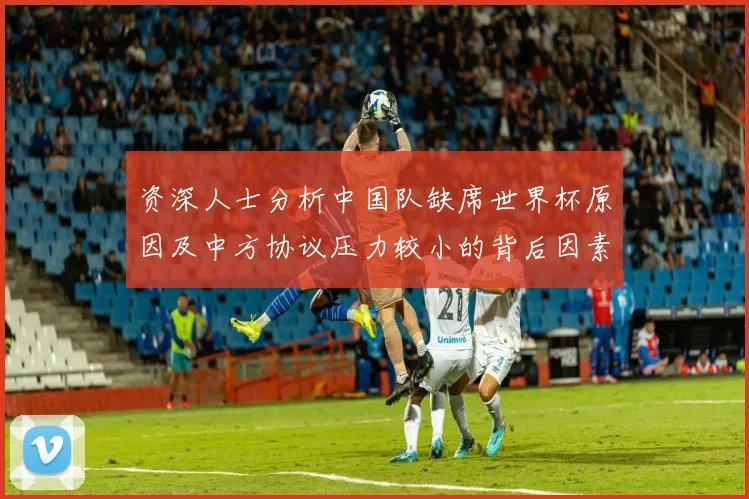 资深人士分析中国队缺席世界杯原因及中方协议压力较小的背后因素