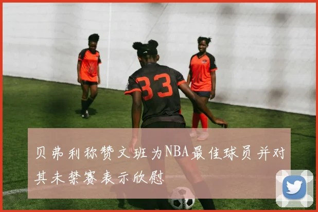 贝弗利称赞文班为NBA最佳球员并对其未禁赛表示欣慰