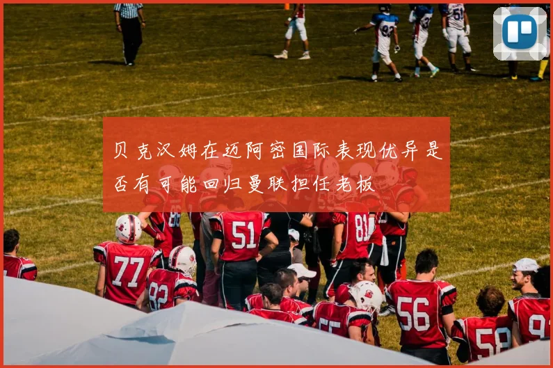 贝克汉姆在迈阿密国际表现优异是否有可能回归曼联担任老板