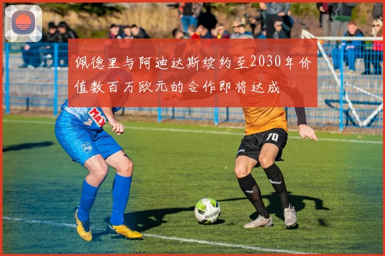 佩德里与阿迪达斯续约至2030年价值数百万欧元的合作即将达成