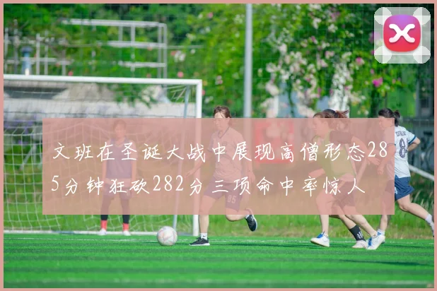 文班在圣诞大战中展现高僧形态285分钟狂砍282分三项命中率惊人