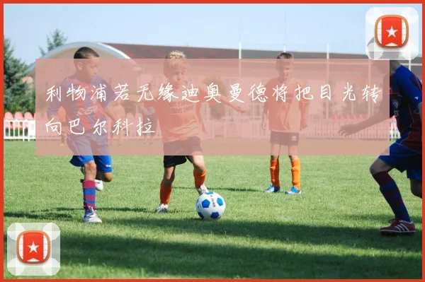 利物浦若无缘迪奥曼德将把目光转向巴尔科拉