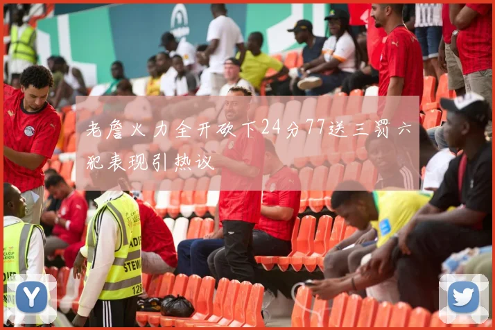 老詹火力全开砍下24分77送三罚六犯表现引热议