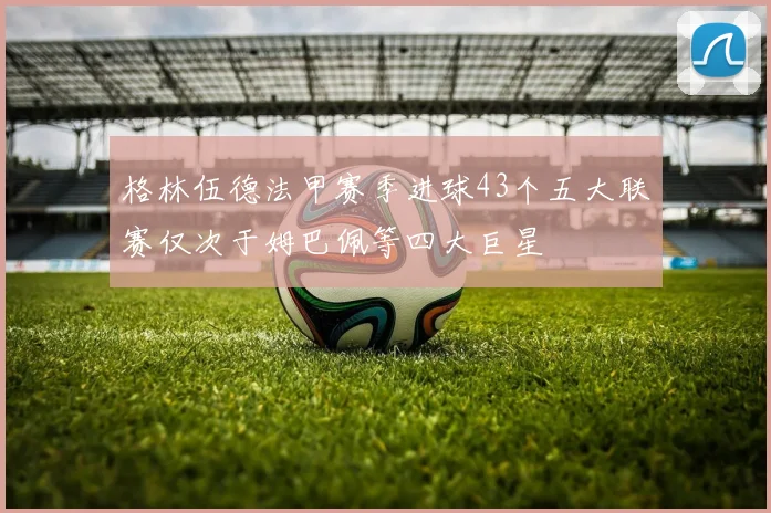 格林伍德法甲赛季进球43个五大联赛仅次于姆巴佩等四大巨星