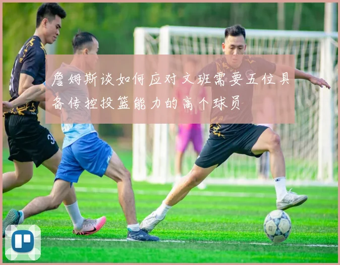 詹姆斯谈如何应对文班需要五位具备传控投篮能力的高个球员