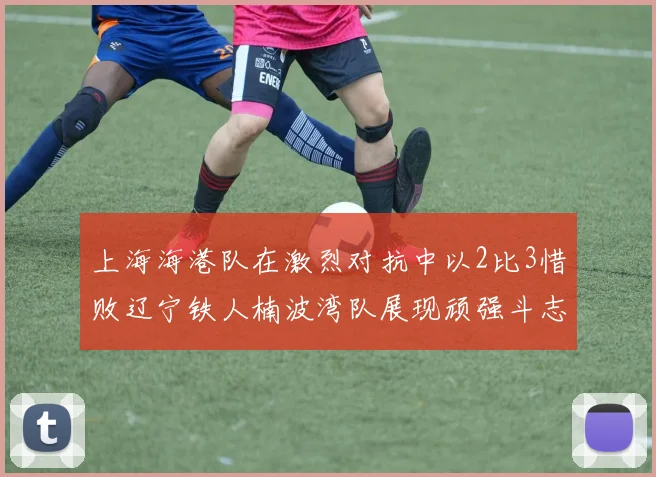 上海海港队在激烈对抗中以2比3惜败辽宁铁人楠波湾队展现顽强斗志