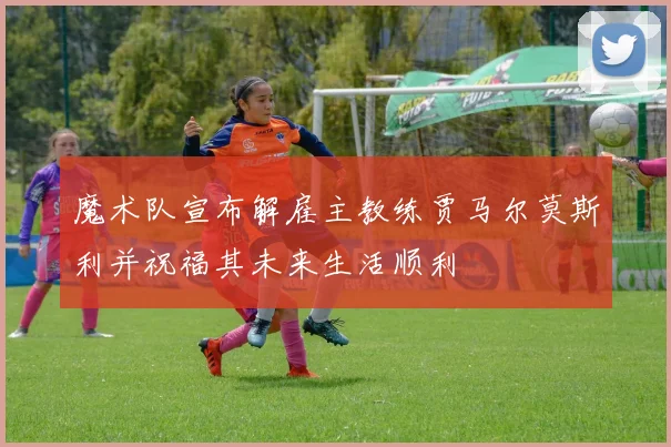 魔术队宣布解雇主教练贾马尔莫斯利并祝福其未来生活顺利