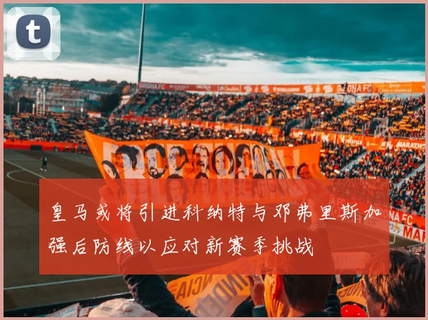 皇马或将引进科纳特与邓弗里斯加强后防线以应对新赛季挑战