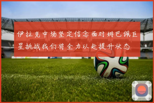 伊拉克中场坚定信念面对姆巴佩巨星挑战我们将全力以赴提升状态