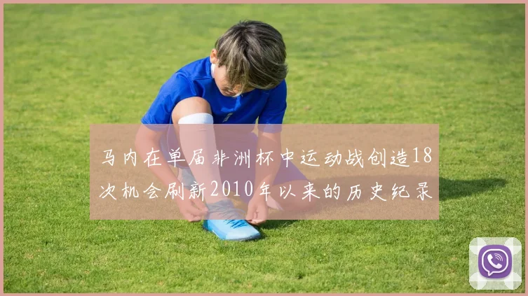 马内在单届非洲杯中运动战创造18次机会刷新2010年以来的历史纪录